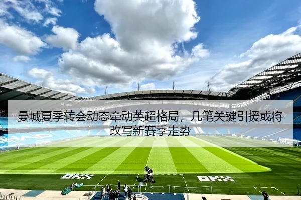 曼城夏季转会动态牵动英超格局，几笔关键引援或将改写新赛季走势