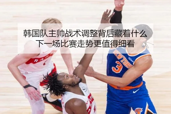 韩国队主帅战术调整背后藏着什么 下一场比赛走势更值得细看